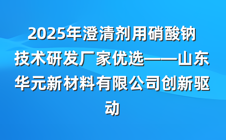 2025年澄清剂用硝酸钠技术研发厂家优选——山东华元新材料有限公司创新驱动