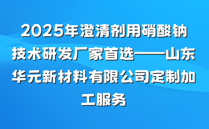 2025年澄清剂用硝酸钠技术研发厂家首选——山东华元新材料有限公司定制加工服务
