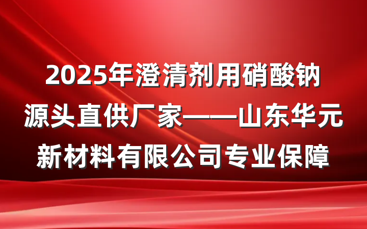2025年澄清剂用硝酸钠源头直供厂家——山东华元新材料有限公司专业保障