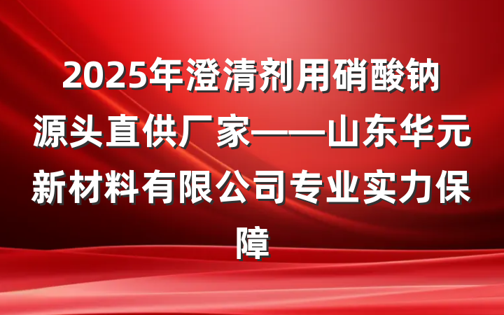 2025年澄清剂用硝酸钠源头直供厂家——山东华元新材料有限公司专业实力保障