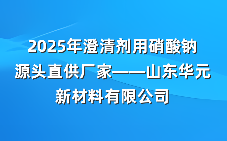 2025年澄清剂用硝酸钠源头直供厂家——山东华元新材料有限公司