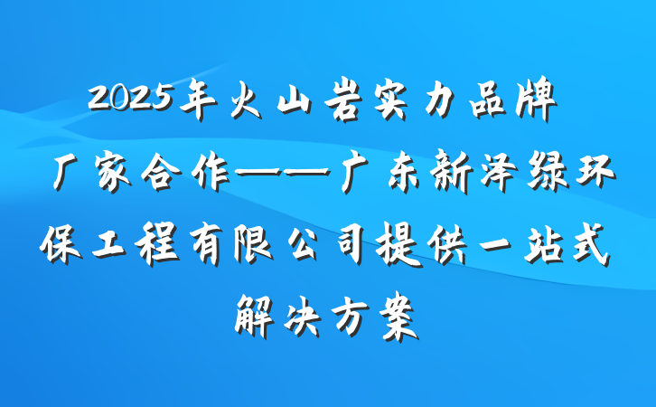 2025年火山岩实力品牌厂家合作——广东新泽绿环保工程有限公司提供一站式解决方案