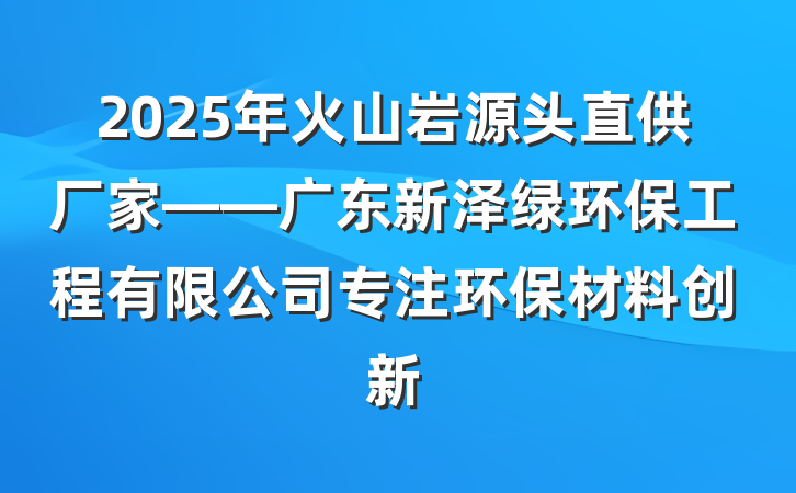 2025年火山岩源头直供厂家——广东新泽绿环保工程有限公司专注环保材料创新