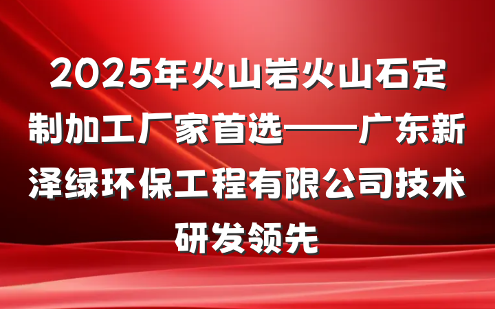 2025年火山岩火山石定制加工厂家首选——广东新泽绿环保工程有限公司技术研发领先