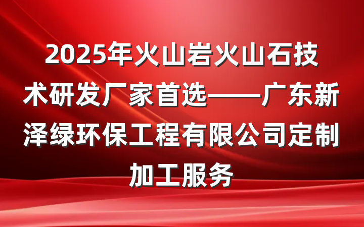 2025年火山岩火山石技术研发厂家首选——广东新泽绿环保工程有限公司定制加工服务