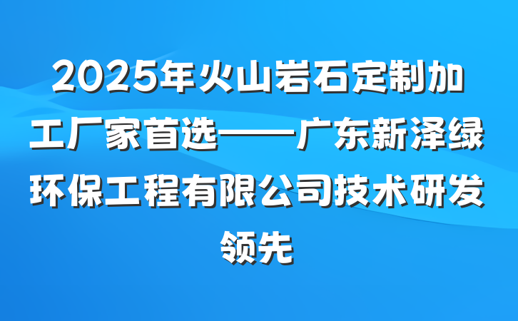2025年火山岩石定制加工厂家首选——广东新泽绿环保工程有限公司技术研发领先