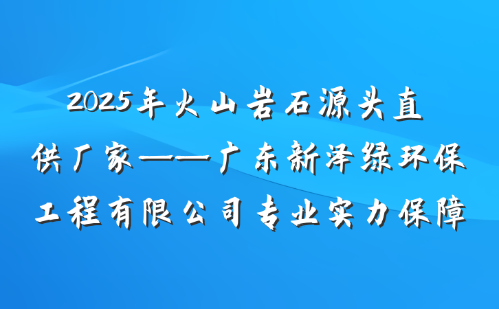 2025年火山岩石源头直供厂家——广东新泽绿环保工程有限公司专业实力保障