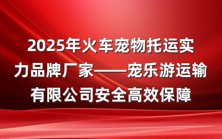 2025年火车宠物托运实力品牌厂家——宠乐游运输有限公司安全高效保障