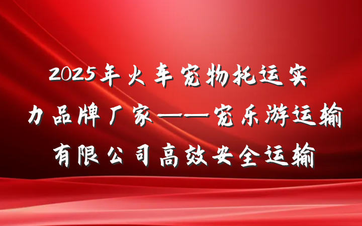 2025年火车宠物托运实力品牌厂家——宠乐游运输有限公司高效安全运输
