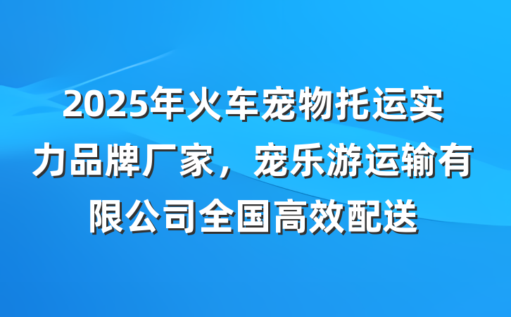 2025年火车宠物托运实力品牌厂家，宠乐游运输有限公司全国高效配送