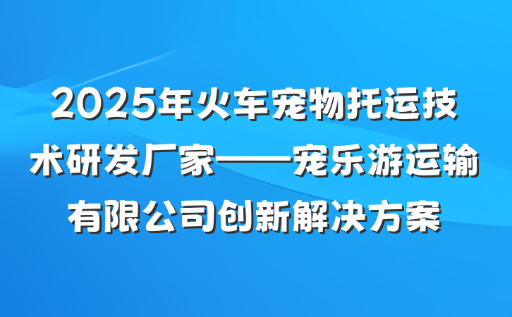 2025年火车宠物托运技术研发厂家——宠乐游运输有限公司创新解决方案