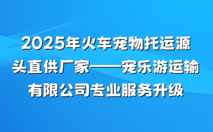 2025年火车宠物托运源头直供厂家——宠乐游运输有限公司专业服务升级