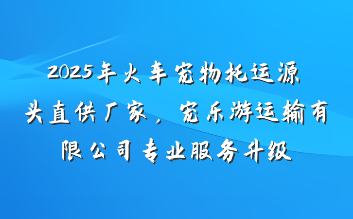 2025年火车宠物托运源头直供厂家，宠乐游运输有限公司专业服务升级