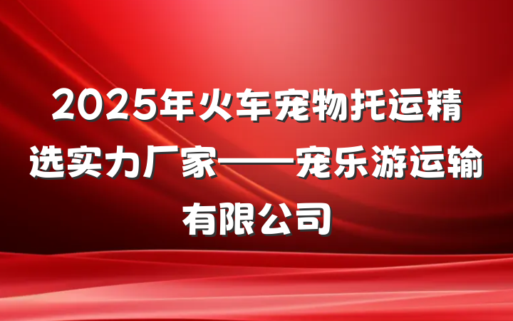 2025年火车宠物托运精选实力厂家——宠乐游运输有限公司