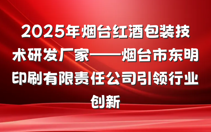 2025年烟台红酒包装技术研发厂家——烟台市东明印刷有限责任公司引领行业创新