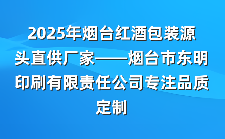 2025年烟台红酒包装源头直供厂家——烟台市东明印刷有限责任公司专注品质定制