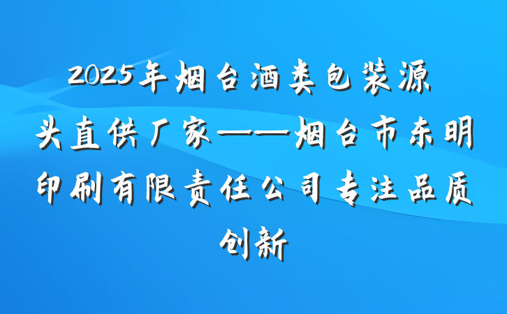 2025年烟台酒类包装源头直供厂家——烟台市东明印刷有限责任公司专注品质创新