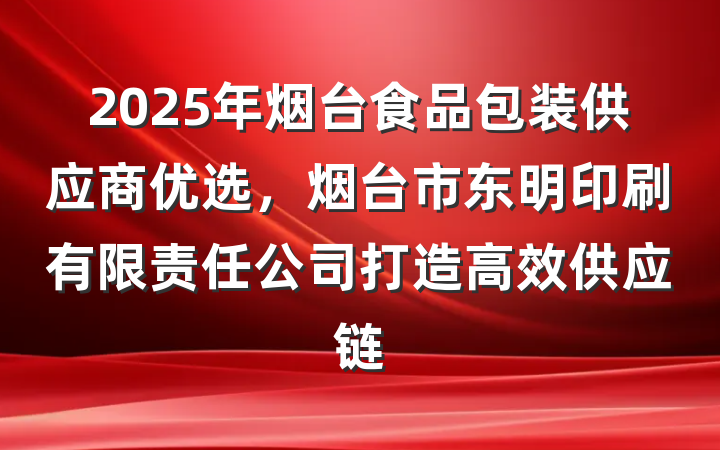 2025年烟台食品包装供应商优选,烟台市东明印刷有限责任公司打造高效供应链