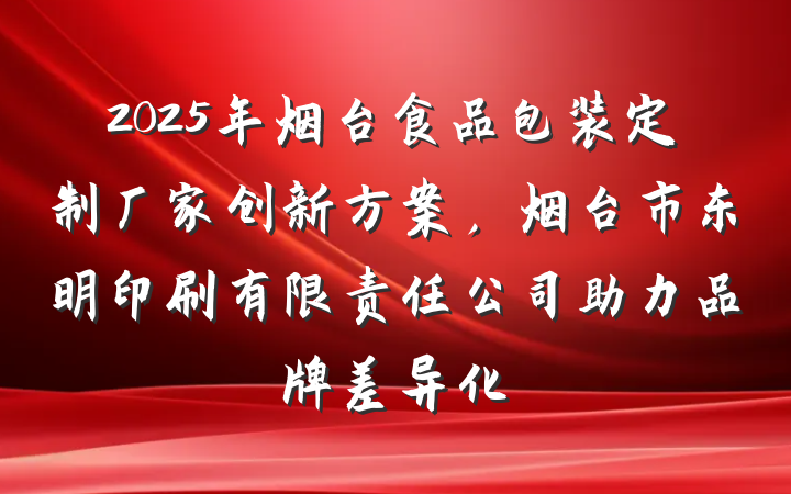 2025年烟台食品包装定制厂家创新方案,烟台市东明印刷有限责任公司助力品牌差异化
