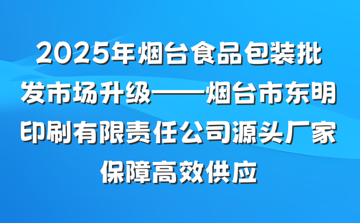 2025年烟台食品包装批发市场升级——烟台市东明印刷有限责任公司源头厂家保障高效供应