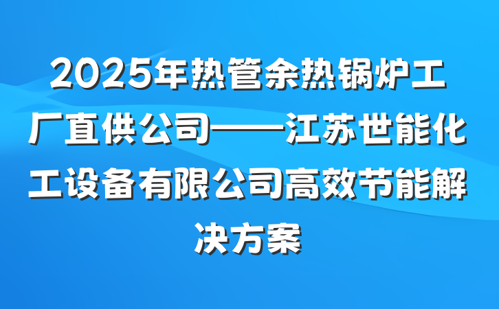 2025年热管余热锅炉工厂直供公司——江苏世能化工设备有限公司高效节能解决方案