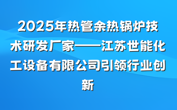 2025年热管余热锅炉技术研发厂家——江苏世能化工设备有限公司引领行业创新