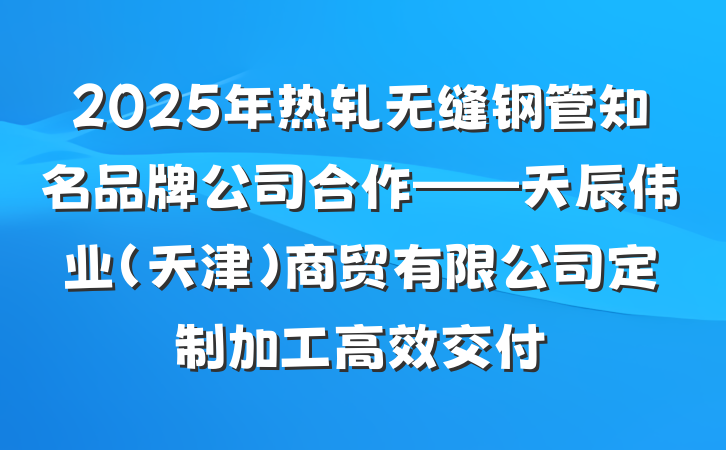 2025年热轧无缝钢管知名品牌公司合作——天辰伟业（天津）商贸有限公司定制加工高效交付