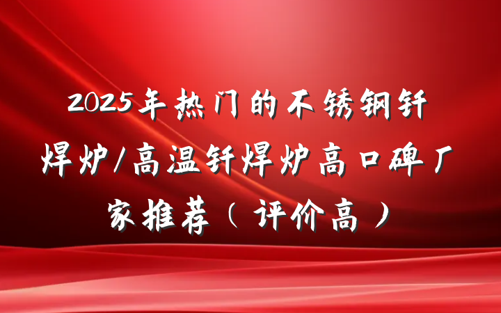 2025年热门的不锈钢钎焊炉/高温钎焊炉高口碑厂家推荐(评价高)