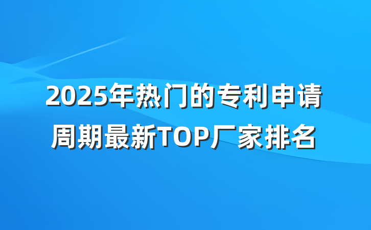 2025年热门的专利申请周期最新TOP厂家排名