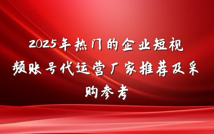 2025年热门的企业短视频账号代运营厂家推荐及采购参考