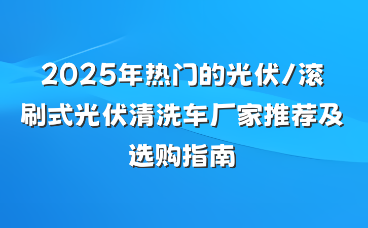 2025年热门的光伏/滚刷式光伏清洗车厂家推荐及选购指南