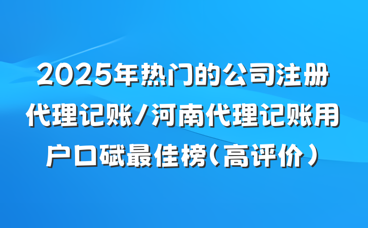 2025年热门的公司注册代理记账/河南代理记账用户口碑最佳榜(高评价)