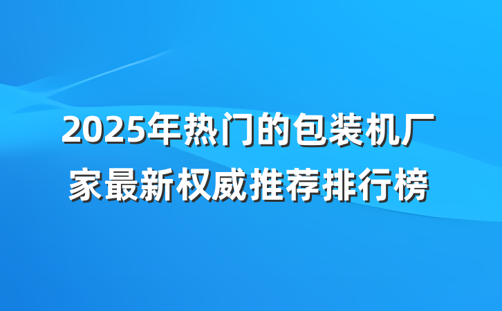 2025年热门的包装机厂家最新权威推荐排行榜