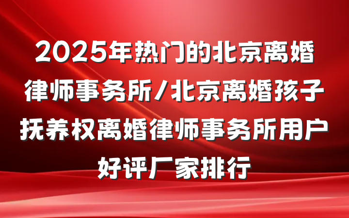 2025年热门的北京离婚律师事务所/北京离婚孩子抚养权离婚律师事务所用户好评厂家排行