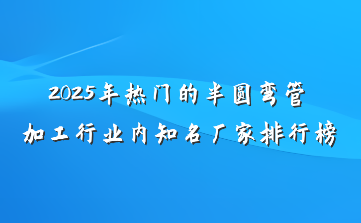 2025年热门的半圆弯管加工行业内知名厂家排行榜