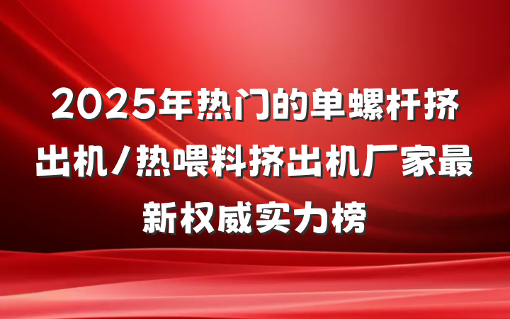 2025年热门的单螺杆挤出机/热喂料挤出机厂家最新权威实力榜