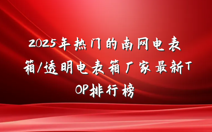 2025年热门的南网电表箱/透明电表箱厂家最新TOP排行榜
