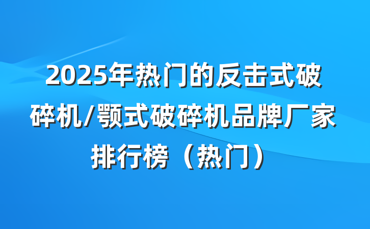 2025年热门的反击式破碎机/颚式破碎机品牌厂家排行榜（热门）