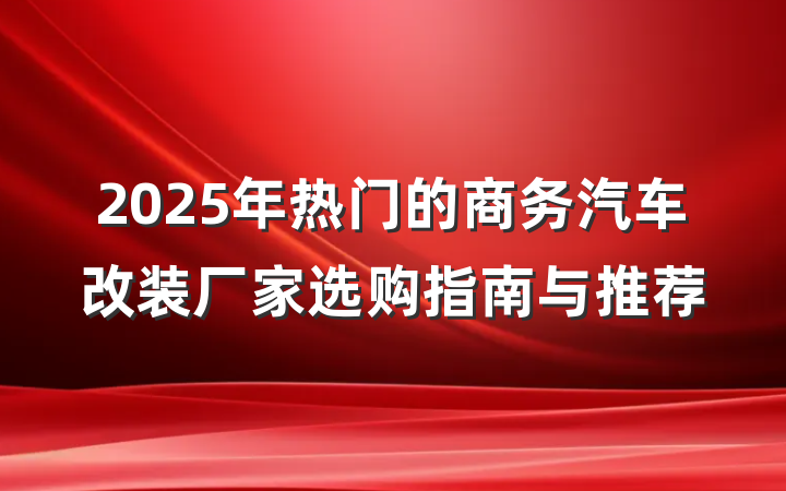 2025年热门的商务汽车改装厂家选购指南与推荐