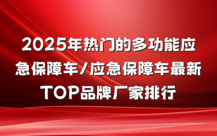2025年热门的多功能应急保障车/应急保障车最新TOP品牌厂家排行