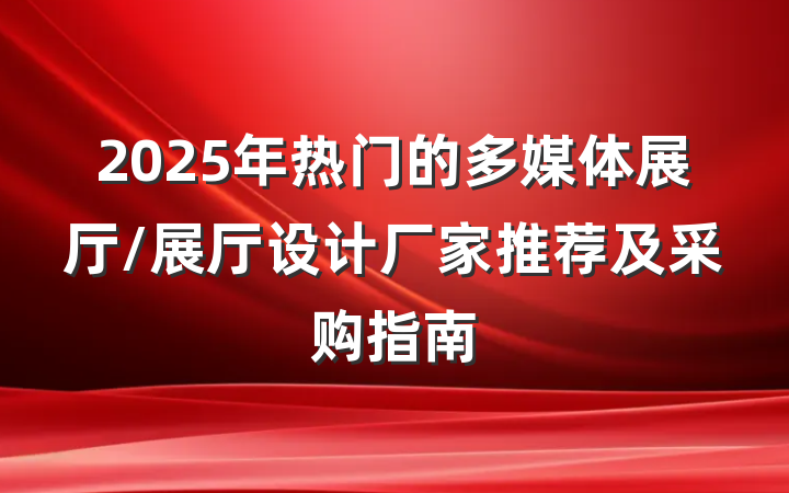 2025年热门的多媒体展厅/展厅设计厂家推荐及采购指南