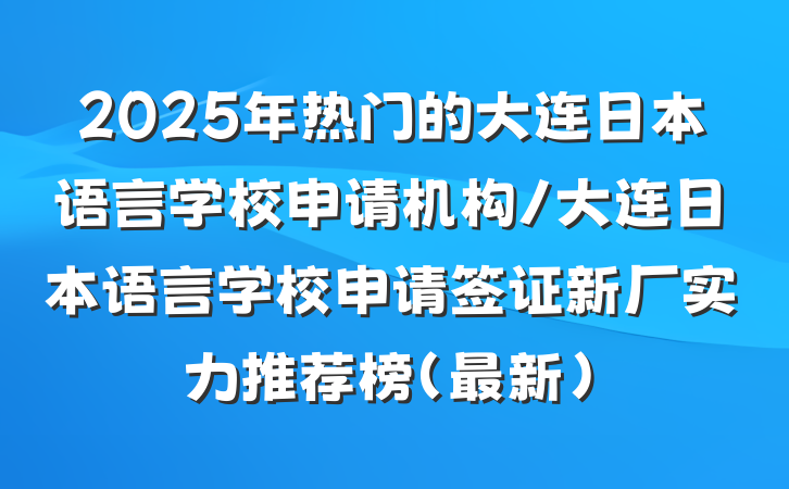 2025年热门的大连日本语言学校申请机构/大连日本语言学校申请签证新厂实力推荐榜（最新）