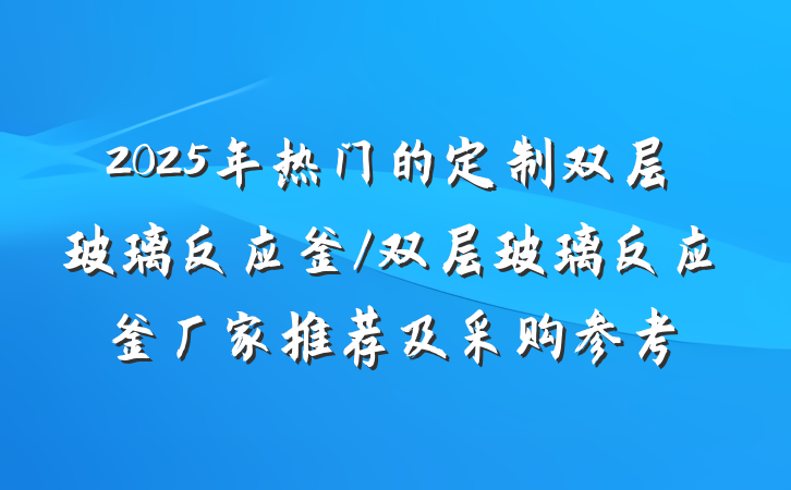 2025年热门的定制双层玻璃反应釜/双层玻璃反应釜厂家推荐及采购参考