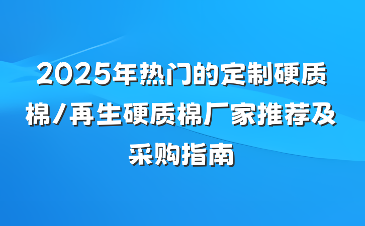 2025年热门的定制硬质棉/再生硬质棉厂家推荐及采购指南
