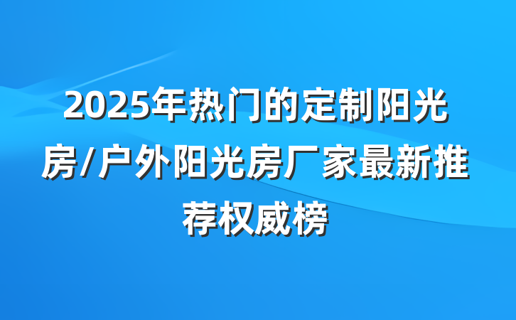 2025年热门的定制阳光房/户外阳光房厂家最新推荐权威榜