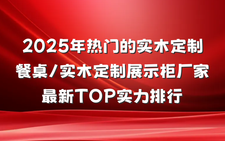 2025年热门的实木定制餐桌/实木定制展示柜厂家最新TOP实力排行