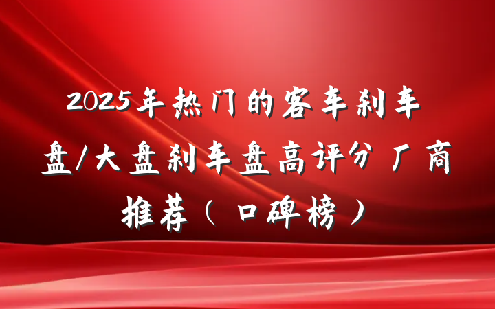 2025年热门的客车刹车盘/大盘刹车盘高评分厂商推荐(口碑榜)