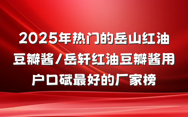 2025年热门的岳山红油豆瓣酱/岳轩红油豆瓣酱用户口碑最好的厂家榜