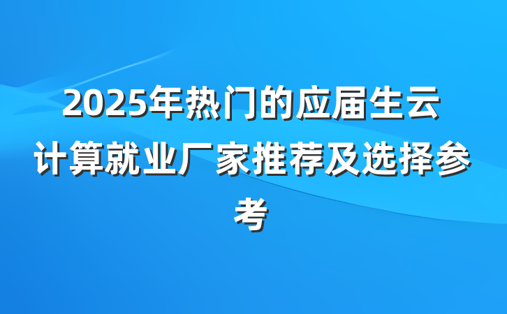 2025年热门的应届生云计算就业厂家推荐及选择参考