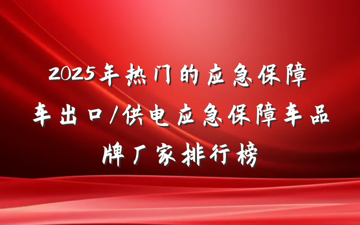2025年热门的应急保障车出口/供电应急保障车品牌厂家排行榜
